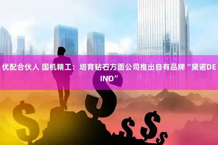 优配合伙人 国机精工：培育钻石方面公司推出自有品牌“黛诺DEINO”