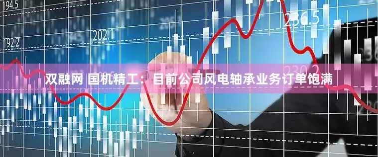 双融网 国机精工：目前公司风电轴承业务订单饱满
