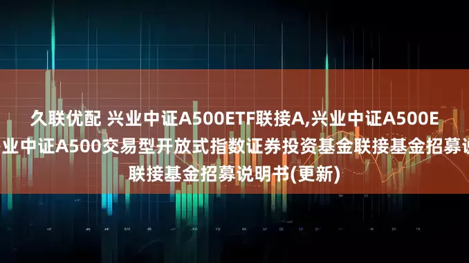 久联优配 兴业中证A500ETF联接A,兴业中证A500ETF联接C: 兴业中证A500交易型开放式指数证券投资基金联接基金招募说明书(更新)
