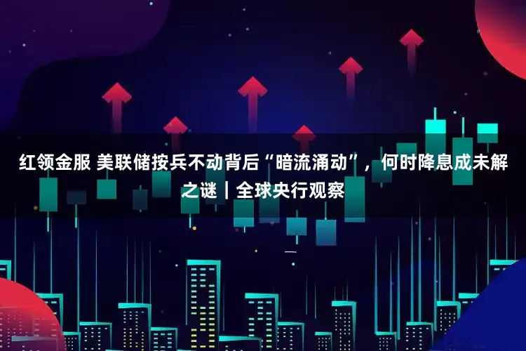 红领金服 美联储按兵不动背后“暗流涌动”，何时降息成未解之谜｜全球央行观察