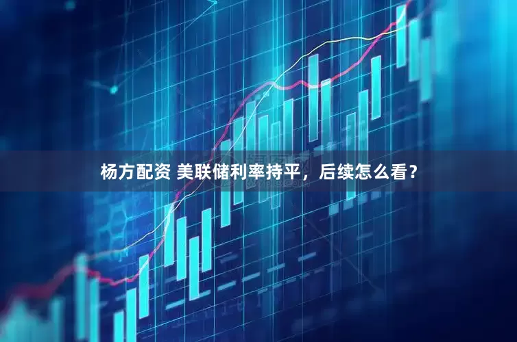 杨方配资 美联储利率持平，后续怎么看？