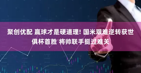 聚创优配 赢球才是硬道理! 国米艰难逆转获世俱杯首胜 将帅联手挺过难关