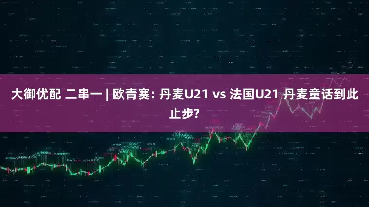 大御优配 二串一 | 欧青赛: 丹麦U21 vs 法国U21 丹麦童话到此止步?