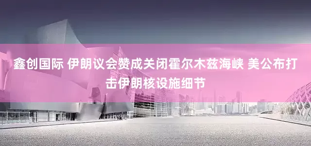 鑫创国际 伊朗议会赞成关闭霍尔木兹海峡 美公布打击伊朗核设施细节