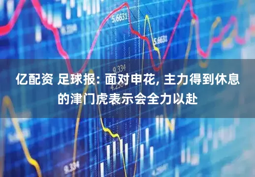 亿配资 足球报: 面对申花, 主力得到休息的津门虎表示会全力以赴