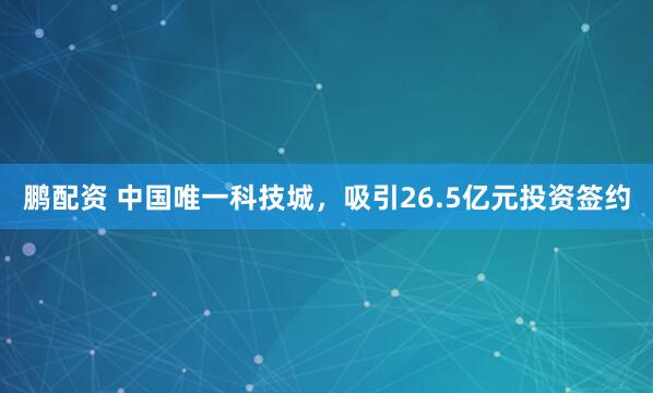 鹏配资 中国唯一科技城，吸引26.5亿元投资签约
