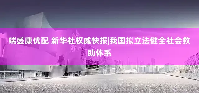 端盛康优配 新华社权威快报|我国拟立法健全社会救助体系
