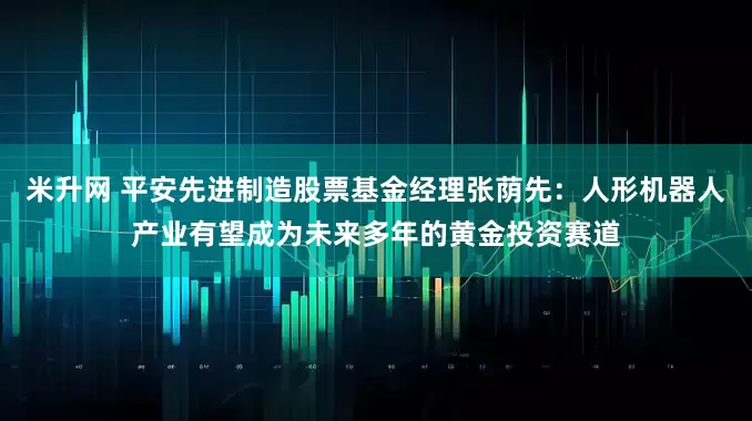 米升网 平安先进制造股票基金经理张荫先：人形机器人产业有望成为未来多年的黄金投资赛道