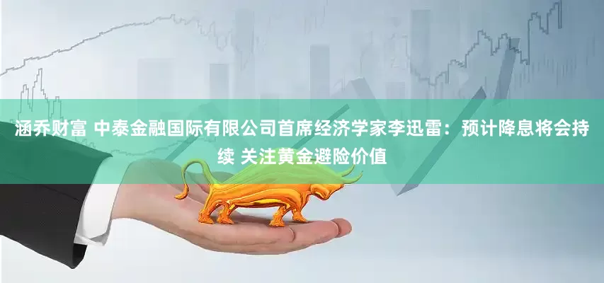 涵乔财富 中泰金融国际有限公司首席经济学家李迅雷：预计降息将会持续 关注黄金避险价值