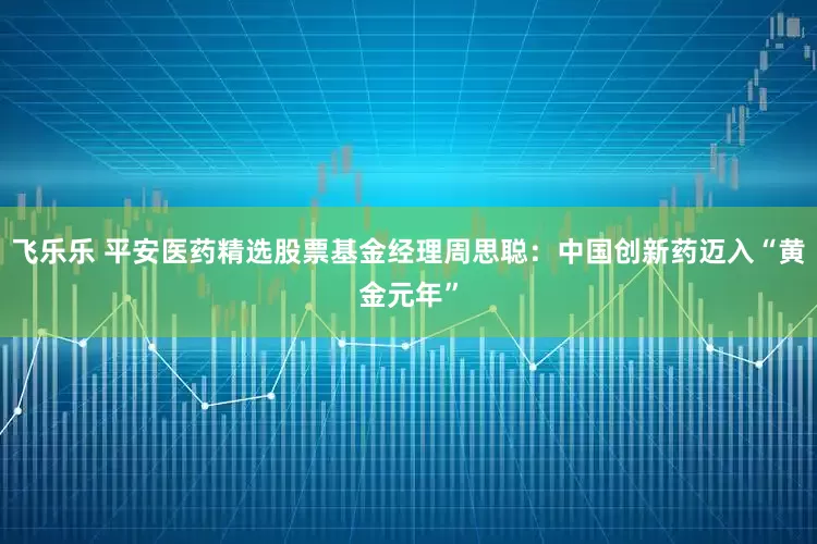 飞乐乐 平安医药精选股票基金经理周思聪：中国创新药迈入“黄金元年”