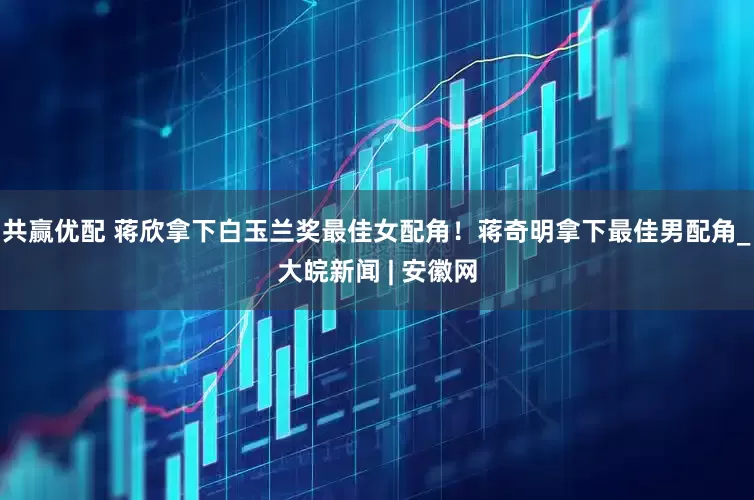 共赢优配 蒋欣拿下白玉兰奖最佳女配角！蒋奇明拿下最佳男配角_大皖新闻 | 安徽网