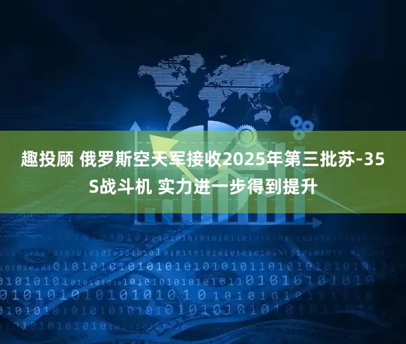 趣投顾 俄罗斯空天军接收2025年第三批苏-35S战斗机 实力进一步得到提升