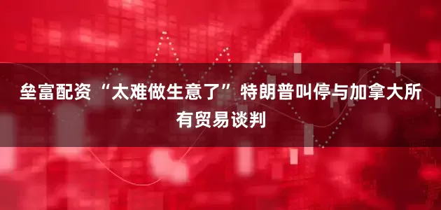 垒富配资 “太难做生意了” 特朗普叫停与加拿大所有贸易谈判