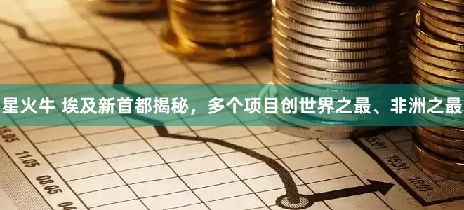 星火牛 埃及新首都揭秘，多个项目创世界之最、非洲之最