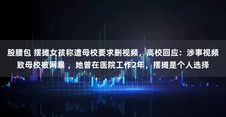 股腰包 摆摊女孩称遭母校要求删视频，高校回应：涉事视频致母校被网暴 ，她曾在医院工作2年，摆摊是个人选择