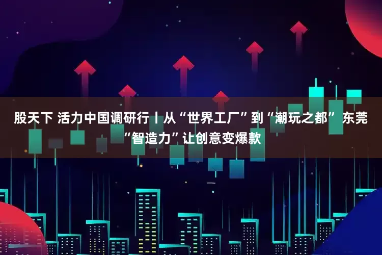 股天下 活力中国调研行丨从“世界工厂”到“潮玩之都” 东莞“智造力”让创意变爆款