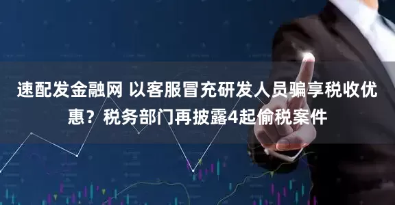 速配发金融网 以客服冒充研发人员骗享税收优惠？税务部门再披露4起偷税案件