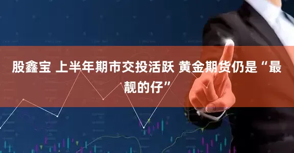 股鑫宝 上半年期市交投活跃 黄金期货仍是“最靓的仔”
