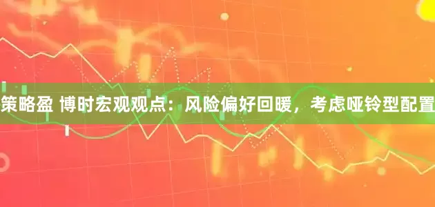 策略盈 博时宏观观点：风险偏好回暖，考虑哑铃型配置