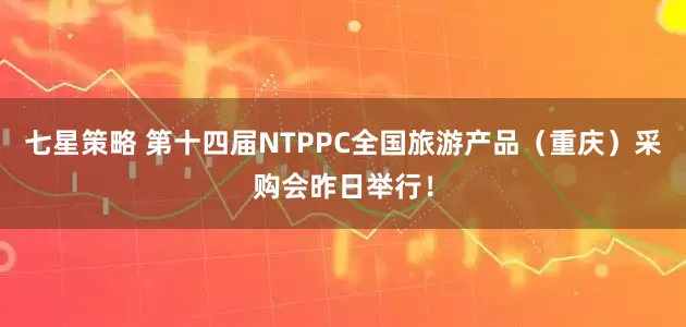七星策略 第十四届NTPPC全国旅游产品（重庆）采购会昨日举行！
