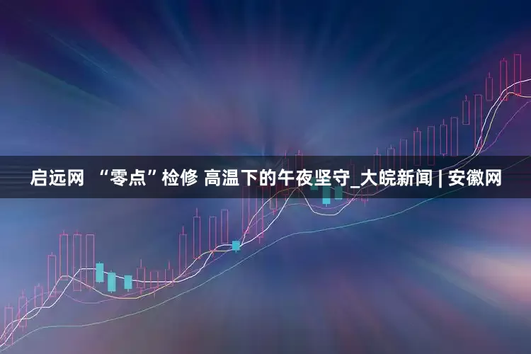 启远网  “零点”检修 高温下的午夜坚守_大皖新闻 | 安徽网