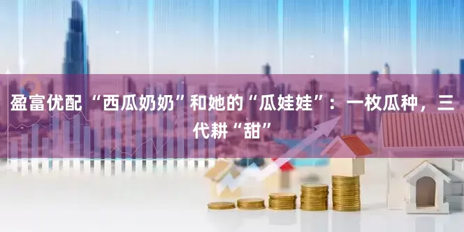 盈富优配 “西瓜奶奶”和她的“瓜娃娃”：一枚瓜种，三代耕“甜”