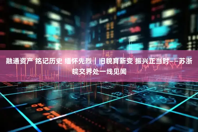 融通资产 铭记历史 缅怀先烈｜旧貌育新变 振兴正当时——苏浙皖交界处一线见闻