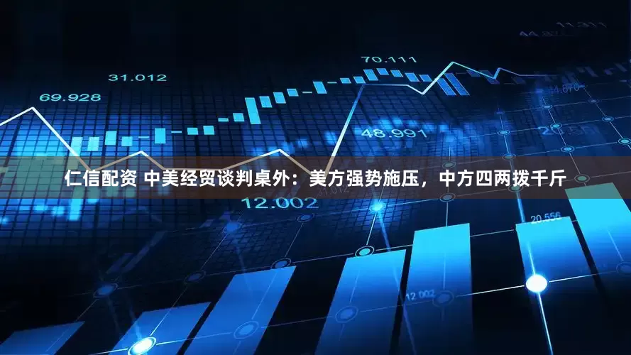 仁信配资 中美经贸谈判桌外：美方强势施压，中方四两拨千斤