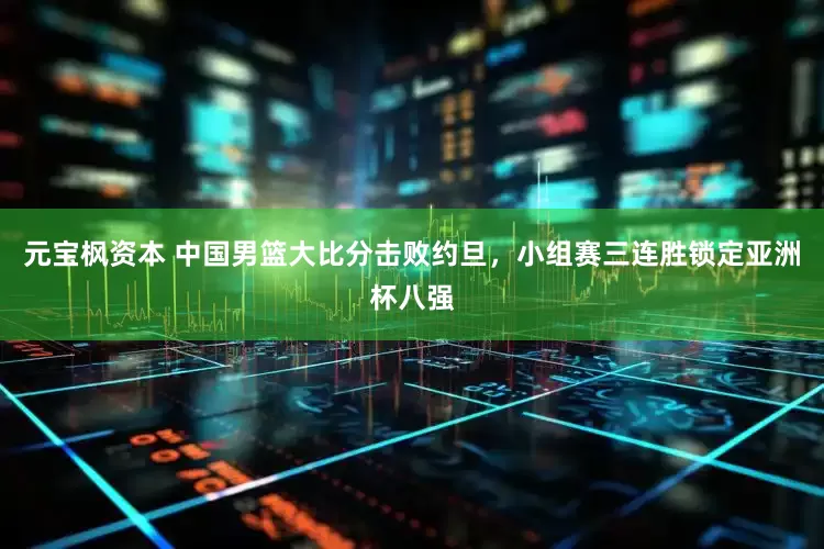 元宝枫资本 中国男篮大比分击败约旦，小组赛三连胜锁定亚洲杯八强