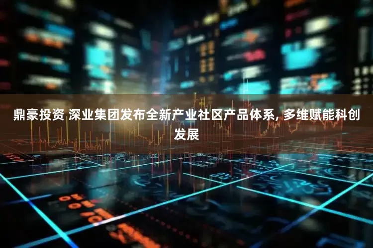 鼎豪投资 深业集团发布全新产业社区产品体系, 多维赋能科创发展