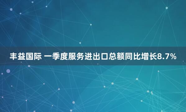 丰益国际 一季度服务进出口总额同比增长8.7%