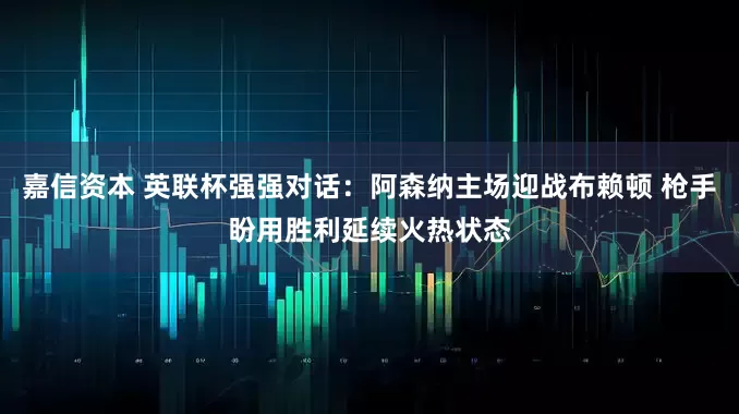 嘉信资本 英联杯强强对话:阿森纳主场迎战布赖顿 枪手盼用胜利延续火热状态