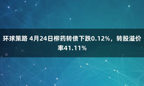 环球策路 4月24日柳药转债下跌0.12%，转股溢价率41.11%
