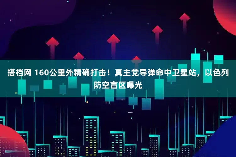 搭档网 160公里外精确打击！真主党导弹命中卫星站，以色列防空盲区曝光