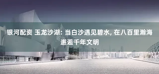 银河配资 玉龙沙湖: 当白沙遇见碧水, 在八百里瀚海邂逅千年文明