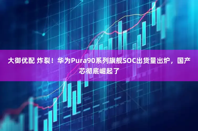 大御优配 炸裂！华为Pura90系列旗舰SOC出货量出炉，国产芯彻底崛起了